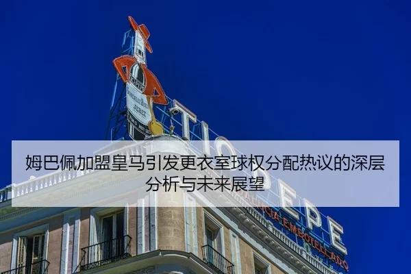 姆巴佩加盟皇马引发更衣室球权分配热议的深层分析与未来展望