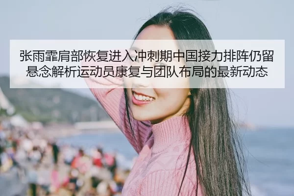 张雨霏肩部恢复进入冲刺期中国接力排阵仍留悬念解析运动员康复与团队布局的最新动态