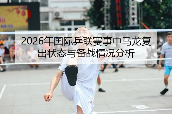 2026年国际乒联赛事中马龙复出状态与备战情况分析