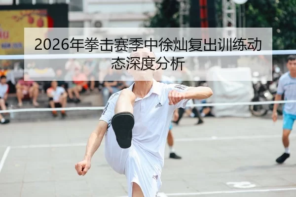 2026年拳击赛季中徐灿复出训练动态深度分析