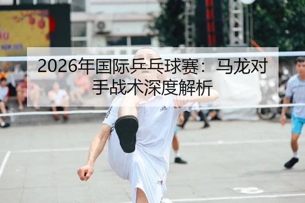2026年国际乒乓球赛：马龙对手战术深度解析