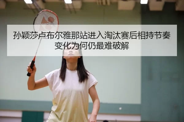 孙颖莎卢布尔雅那站进入淘汰赛后相持节奏变化为何仍最难破解
