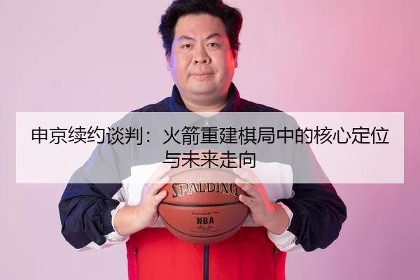 申京续约谈判：火箭重建棋局中的核心定位与未来走向