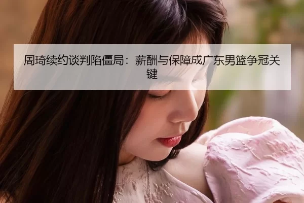 周琦续约谈判陷僵局：薪酬与保障成广东男篮争冠关键