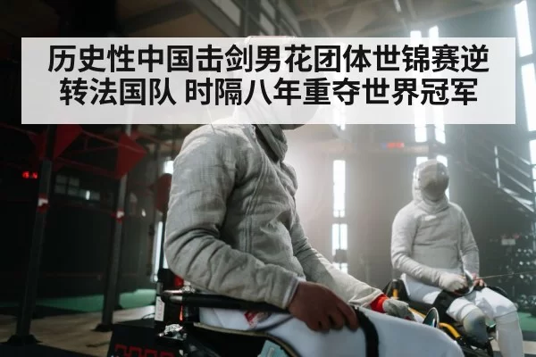 历史性中国击剑男花团体世锦赛逆转法国队 时隔八年重夺世界冠军
