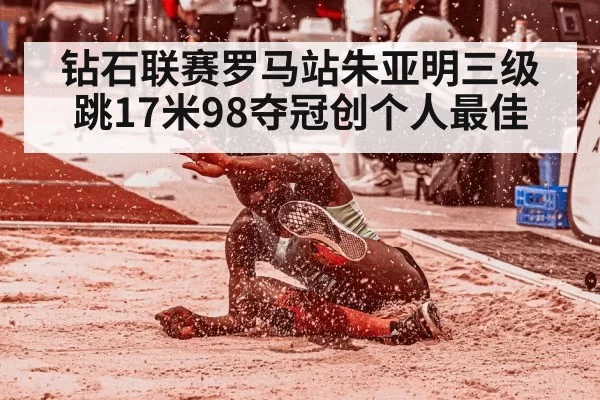 钻石联赛罗马站朱亚明三级跳17米98夺冠创个人最佳