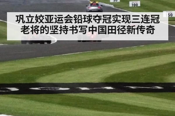 巩立姣亚运会铅球夺冠实现三连冠老将的坚持书写中国田径新传奇